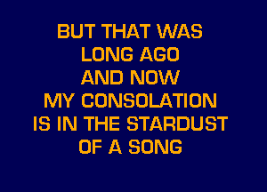 BUT THAT WAS
LUNG AGO
AND NOW

MY CUNSOLATION
IS IN THE STARDUST
OF A SONG