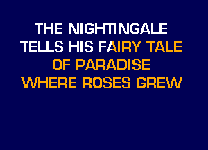 THE NIGHTINGALE
TELLS HIS FAIRY TALE
0F PARADISE
WHERE ROSES GREW