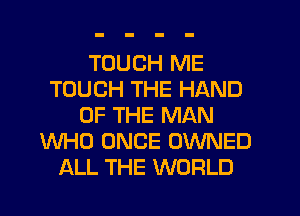 TOUCH ME
TOUCH THE HAND
OF THE MAN
WHO ONCE OWNED
ALL THE WORLD