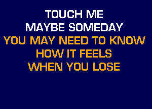 TOUCH ME
MAYBE SOMEDAY
YOU MAY NEED TO KNOW
HOW IT FEELS
WHEN YOU LOSE