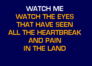 WATCH ME
WATCH THE EYES
THAT HAVE SEEN

ALL THE HEARTBREAK
AND PAIN
IN THE LAND