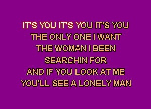 IT'S YOU IT'S YOU IT'S YOU
THE ONLY ONE I WANT
THE WOMAN l BEEN
SEARCHIN FOR
AND IF YOU LOOK AT ME
YOU'LL SEE A LONELY MAN