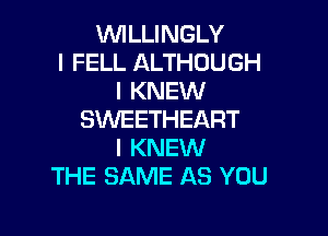 WLLINGLY
l FELL ALTHOUGH
I KNEW

SVVEETHEART
I KNEW
THE SAME AS YOU