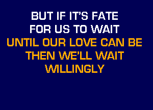 BUT IF ITS FATE
FOR US TO WAIT
UNTIL OUR LOVE CAN BE
THEN WE'LL WAIT
VVILLINGLY
