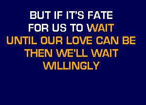 BUT IF ITS FATE
FOR US TO WAIT
UNTIL OUR LOVE CAN BE
THEN WE'LL WAIT
VVILLINGLY