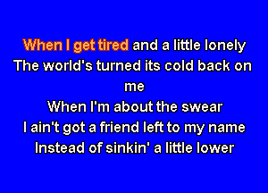 When I get tired and a little lonely
The world's turned its cold back on
me
When I'm about the swear
I ain't got a friend left to my name
Instead of sinkin' a little lower