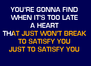 YOU'RE GONNA FIND
WHEN ITS TOO LATE
A HEART
THAT JUST WON'T BREAK
T0 SATISFY YOU
JUST TO SATISFY YOU