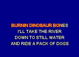 BURNIN DINOSAUR BONES
I'LL TAKE THE RIVER
DOWN TO STILL WATER
AND RIDE A PACK OF DOGS