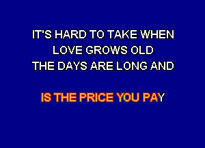 IT'S HARD TO TAKE WHEN
LOVE GROWS OLD
THE DAYS ARE LONG AND

IS THE PRICE YOU PAY