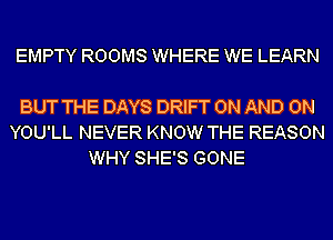 EMPTY ROOMS WHERE WE LEARN

BUT THE DAYS DRIFT ON AND ON
YOU'LL NEVER KNOW THE REASON
WHY SHE'S GONE