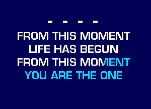 FROM THIS MOMENT
LIFE HAS BEGUN
FROM THIS MOMENT
YOU ARE THE ONE