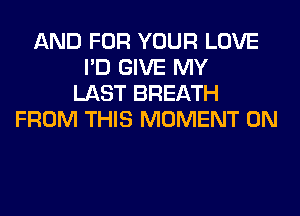 AND FOR YOUR LOVE
I'D GIVE MY
LAST BREATH
FROM THIS MOMENT 0N