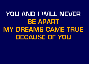 YOU AND I WILL NEVER
BE APART
MY DREAMS CAME TRUE
BECAUSE OF YOU