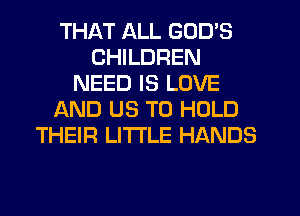 THAT ALL GOD'S
CHILDREN
NEED IS LOVE
AND US TO HOLD
THEIR LITTLE HANDS