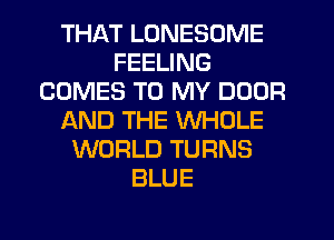 THAT LUNESOME
FEELING
COMES TO MY DOOR
AND THE WHOLE
WORLD TURNS
BLUE