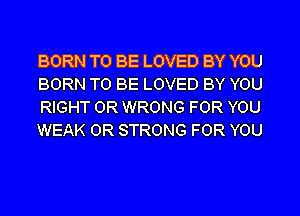BORN TO BE LOVED BY YOU
BORN TO BE LOVED BY YOU
RIGHT 0R WRONG FOR YOU
WEAK 0R STRONG FOR YOU