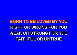 BORN TO BE LOVED BY YOU

RIGHT 0R WRONG FOR YOU

WEAK 0R STRONG FOR YOU
FAITHFUL 0R UNTRUE