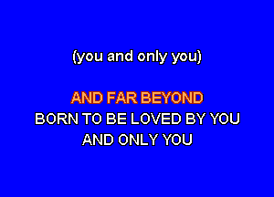 (you and only you)

AND FAR BEYOND
BORN TO BE LOVED BY YOU
AND ONLY YOU