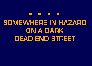 SOMEINHERE IN HAZARD
ON A DARK
DEAD END STREET