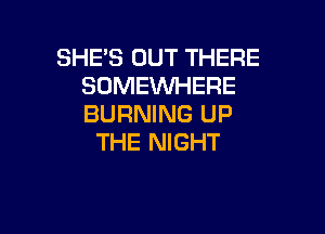 SHE'S OUT THERE
SOMEWHERE
BURNING UP

THE NIGHT