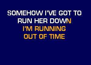 SOMEHOW I'VE GOT TO
RUN HER DOWN
I'M RUNNING

OUT OF TIME