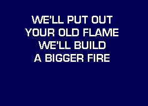WE'LL PUT OUT
YOUR OLD FLAME
WELL BUILD

A BIGGER FIRE