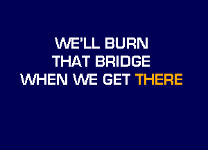 WE'LL BURN
THAT BRIDGE

WHEN WE GET THERE