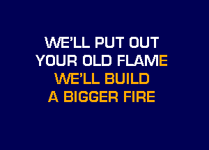 WE'LL PUT OUT
YOUR OLD FLAME

WE'LL BUILD
A BIGGER FIRE