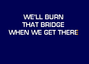 WE'LL BURN
THAT BRIDGE

VUHEN WE GET THERE