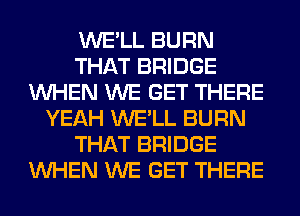 WE'LL BURN
THAT BRIDGE
WHEN WE GET THERE
YEAH WE'LL BURN
THAT BRIDGE
WHEN WE GET THERE