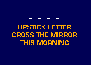 LIPSTICK LETTER
CROSS THE MIRROR
THIS MORNING
