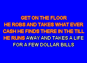GET ON THE FLOOR
HE ROBS AND TAKES WHAT EVER
CASH HE FINDS THERE IN THE TILL
HE RUNS AWAY AND TAKES A LIFE
FOR A FEW DOLLAR BILLS