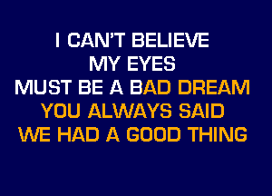 I CAN'T BELIEVE
MY EYES
MUST BE A BAD DREAM
YOU ALWAYS SAID
WE HAD A GOOD THING