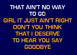 THAT AIN'T NO WAY
TO GO
GIRL IT JUST AIN'T RIGHT
DON'T YOU THINK
THAT I DESERVE
TO HEAR YOU SAY
GOODBYE