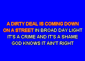 A DIRTY DEAL IS COMING DOWN
ON A STREET IN BROAD DAY LIGHT
IT'S A CRIME AND IT'S A SHAME
GOD KNOWS IT AIN'T RIGHT