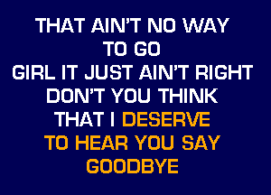 THAT AIN'T NO WAY
TO GO
GIRL IT JUST AIN'T RIGHT
DON'T YOU THINK
THAT I DESERVE
TO HEAR YOU SAY
GOODBYE