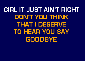 GIRL IT JUST AIN'T RIGHT
DON'T YOU THINK
TH H'lDESERVE
TO HEAR YOU SAY

GOODBYE