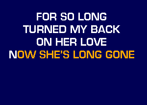 FOR SO LONG
TURNED MY BACK
ON HER LOVE
NOW SHE'S LONG GONE