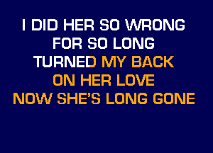 I DID HER SO WRONG
FOR SO LONG
TURNED MY BACK
ON HER LOVE
NOW SHE'S LONG GONE