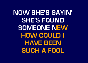 NOW SHE'S SAYIM
SHE'S FOUND
SOMEONE NEW

HOW COULD I
HAVE BEEN
SUCH A FOOL