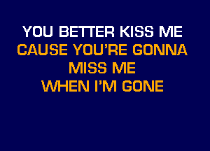 YOU BETTER KISS ME
CAUSE YOU'RE GONNA
MISS ME
WHEN I'M GONE