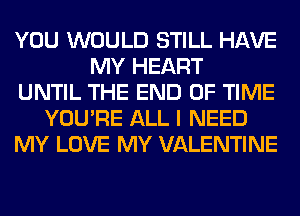 YOU WOULD STILL HAVE
MY HEART
UNTIL THE END OF TIME
YOU'RE ALL I NEED
MY LOVE MY VALENTINE