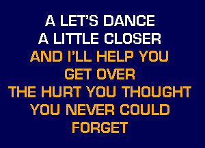 A LET'S DANCE
A LITTLE CLOSER
AND I'LL HELP YOU
GET OVER
THE HURT YOU THOUGHT
YOU NEVER COULD
FORGET