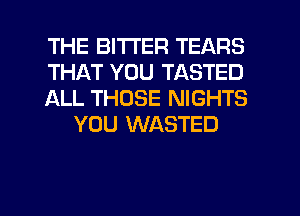 THE BITTER TEARS

THAT YOU TASTED

ALL THOSE NIGHTS
YOU WASTED