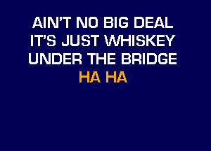 AIMT ND BIG DEAL

ITS JUST WHISKEY

UNDER THE BRIDGE
HA HA