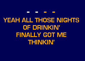 YEAH ALL THOSE NIGHTS
0F DRINKIN'

FINALLY GOT ME
THINKIN'