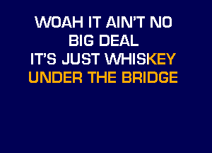 WOAH IT AIN'T N0
BIG DEAL

IT'S JUST WHISKEY

UNDER THE BRIDGE