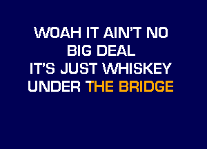 WOAH IT AIN'T N0
BIG DEAL

IT'S JUST WHISKEY

UNDER THE BRIDGE