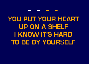 YOU PUT YOUR HEART
UP ON A SHELF
I KNOW ITS HARD
TO BE BY YOURSELF