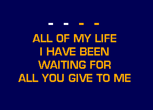 ALL OF MY LIFE
I HAVE BEEN

WAITING FOR
ALL YOU GIVE TO ME